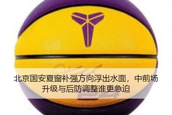 北京国安夏窗补强方向浮出水面，中前场升级与后防调整谁更急迫